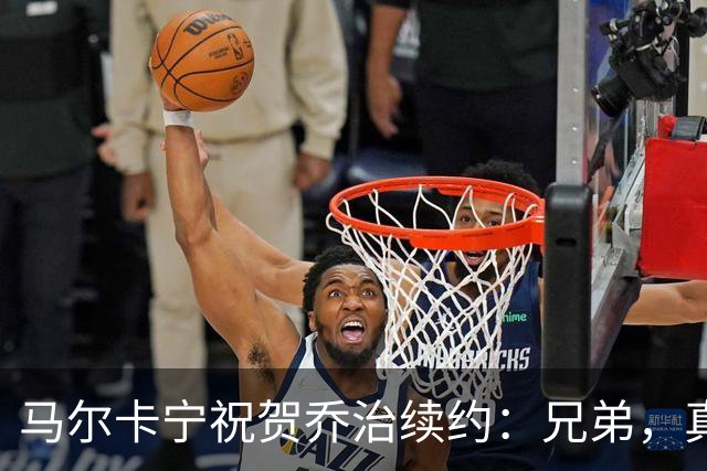 马尔卡宁祝贺乔治续约：兄弟，真为你感到骄傲！